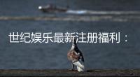 世纪娱乐最新注册福利：新会员专享豪礼与首存优惠揭秘