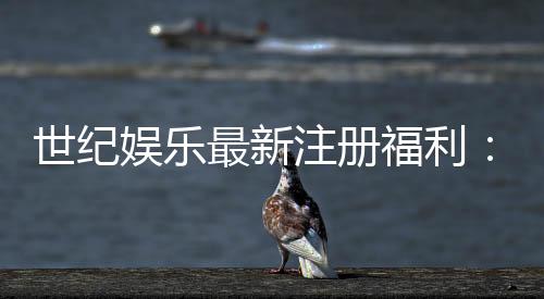 世纪娱乐最新注册福利：新会员专享豪礼与首存优惠揭秘