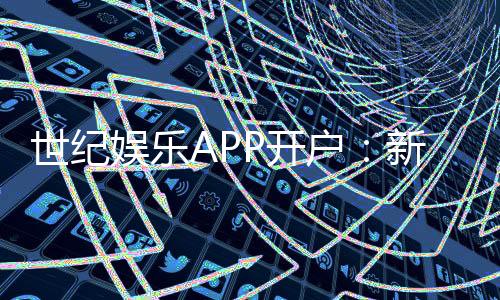 世纪娱乐APP开户：新手必看的安全注册与首存优惠指南