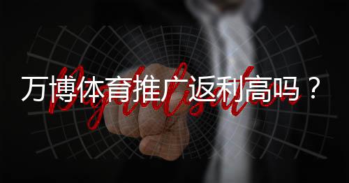 万博体育推广返利高吗?佣金比例、提现规则与真实收益全面解析