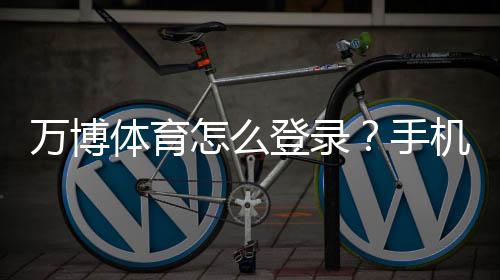 万博体育怎么登录？手机与电脑最新版登录步骤+常见问题解决