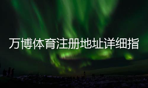 万博体育注册地址详细指南：官方注册步骤、验证流程与常见问题解答
