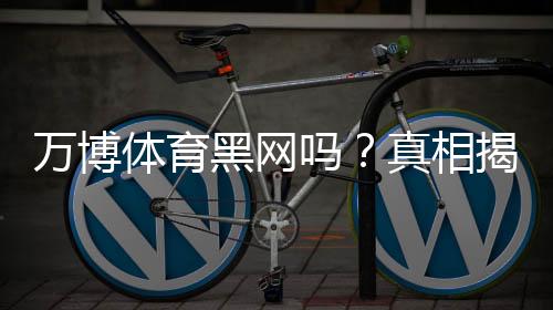 万博体育黑网吗？真相揭秘：用户反馈、常见骗局与如何辨别