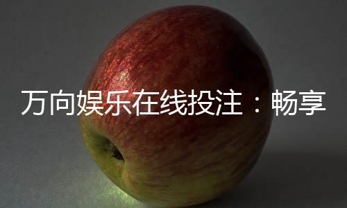 万向娱乐在线投注：畅享真人娱乐与电子游艺的双重乐趣