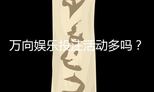 万向娱乐投注活动多吗？揭秘平台特色福利与高频优惠