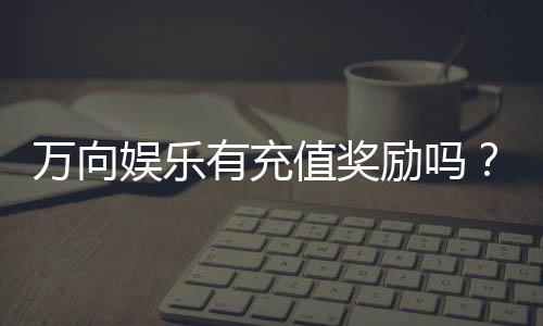 万向娱乐有充值奖励吗？最新充值优惠活动详解
