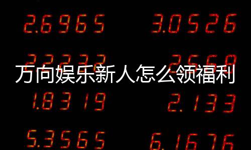万向娱乐新人怎么领福利？手把手教你轻松获取首存礼金