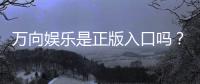 万向娱乐是正版入口吗？揭秘平台资质与安全玩法指南