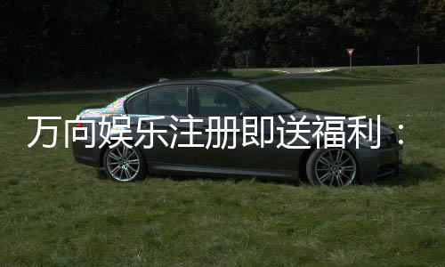 万向娱乐注册即送福利:新人专享豪礼首存即赠888元彩金