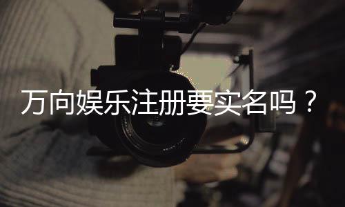 万向娱乐注册要实名吗？实名认证流程与注意事项详解