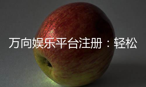 万向娱乐平台注册:轻松完成开户畅享顶级游戏体验