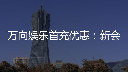 万向娱乐首充优惠：新会员专享高额返利礼包