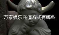 万泰娱乐充值方式有哪些？一文详解多种便捷充值渠道