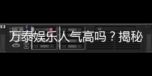 万泰娱乐人气高吗？揭秘其火爆原因与玩家真实评价