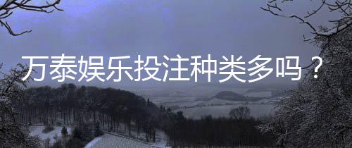 万泰娱乐投注种类多吗？资深玩家揭秘平台热门游戏与特色玩法