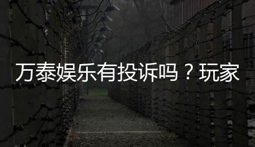 万泰娱乐有投诉吗？玩家真实反馈与投诉处理解析
