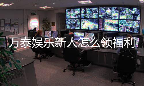 万泰娱乐新人怎么领福利？手把手教你获取丰厚奖励