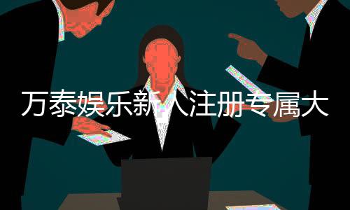 万泰娱乐新人注册专属大礼包：首存即送888元彩金与VIP特权