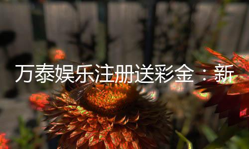 万泰娱乐注册送彩金:新会员专享彩金礼包首存即送!