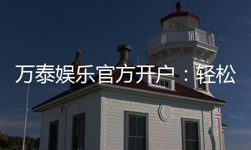 万泰娱乐官方开户：轻松注册享豪华礼包与真人娱乐盛宴
