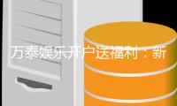 万泰娱乐开户送福利：新会员专享豪礼首存即赠彩金！