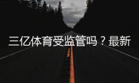 三亿体育受监管吗？最新监管状况、资质查询与风险提示