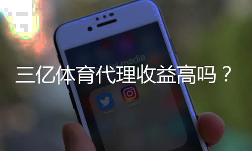 三亿体育代理收益高吗？新手必看真实收入解析与风险评估