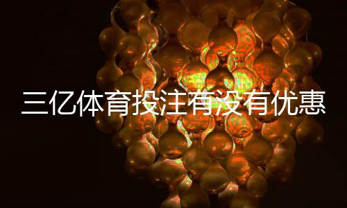 三亿体育投注有没有优惠?最新优惠活动、领取攻略与注意事项