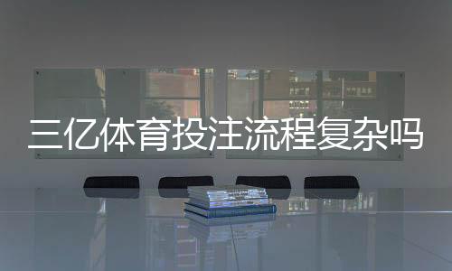 三亿体育投注流程复杂吗?新手注册、充值与投注全流程详解