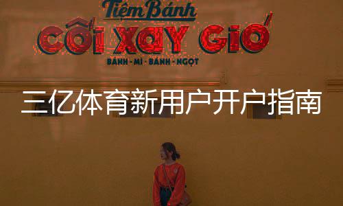 三亿体育新用户开户指南：注册流程、实名认证、首存优惠与常见问题