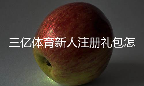 三亿体育新人注册礼包怎么领取?新手注册步骤、福利与注意事项详解
