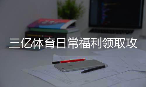 三亿体育日常福利领取攻略：签到、红包与返水新手必看