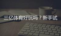三亿体育好玩吗？新手试玩评测、玩法亮点与用户口碑分析