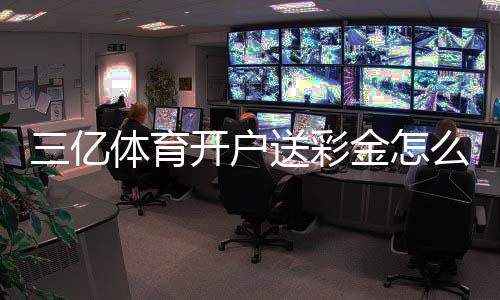 三亿体育开户送彩金怎么领取?新手注册步骤、优惠规则与防骗指南