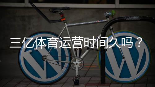 三亿体育运营时间久吗？真实运营年限与资质信誉全方位解析