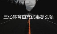 三亿体育首充优惠怎么领？新手领取攻略、优惠额度与注意事项全解析