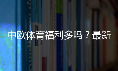 中欧体育福利多吗?最新优惠、活动类型与领取攻略一文看懂