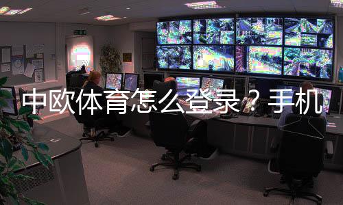 中欧体育怎么登录？手机电脑快速登录教程与常见问题解决
