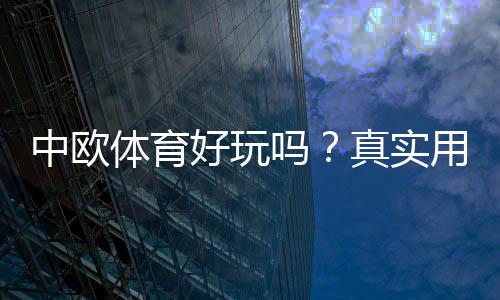 中欧体育好玩吗?真实用户体验、玩法亮点与优缺点全面解析