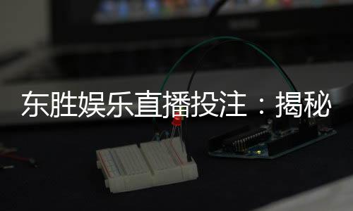 东胜娱乐直播投注：揭秘高胜率玩家的实战技巧与策略
