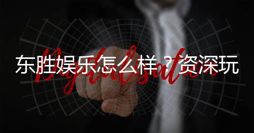 东胜娱乐怎么样?资深玩家真实体验与平台评测