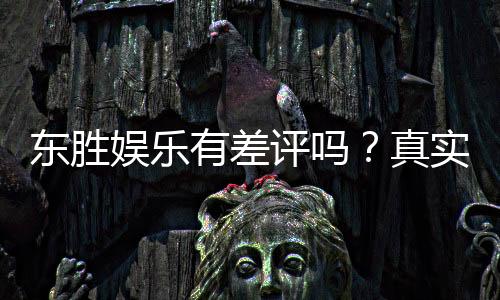 东胜娱乐有差评吗？真实玩家体验与评价解析