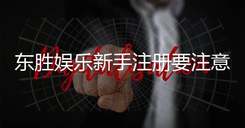 东胜娱乐新手注册要注意什么?5个关键细节助你顺利开局