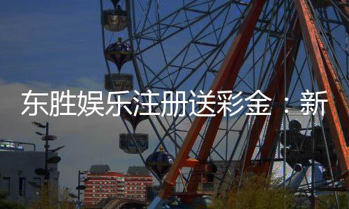 东胜娱乐注册送彩金：新会员首存礼金最高可领8888元