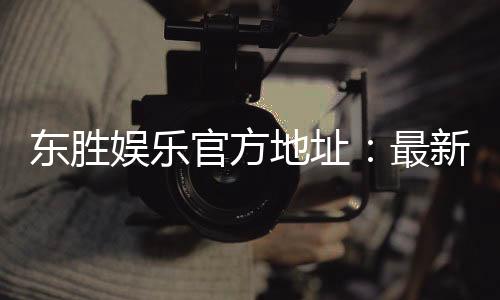 东胜娱乐官方地址：最新官网入口及安全投注指南