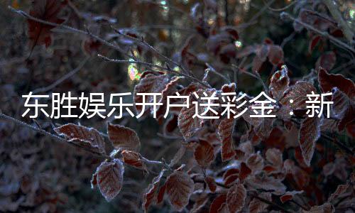 东胜娱乐开户送彩金：新会员专享彩金礼包火热派送中