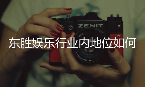 东胜娱乐行业内地位如何？揭秘其在亚洲市场的竞争优势与影响力