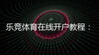 乐竞体育在线开户教程：新手注册流程、身份验证与充值安全详解