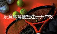 乐竞体育便捷注册开户教程：新手一看就会的完整流程与常见问题