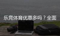 乐竞体育优惠多吗？全面梳理最新优惠活动、折扣与领取攻略